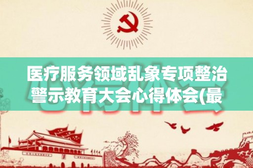 医疗服务领域乱象专项整治警示教育大会心得体会(最新15篇)(医疗乱象整治行动工作年度总结怎么写)