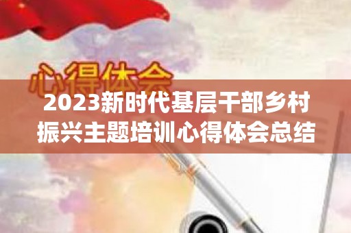 2023新时代基层干部乡村振兴主题培训心得体会总结精选10篇(2021乡村振兴干部培训心得体会)