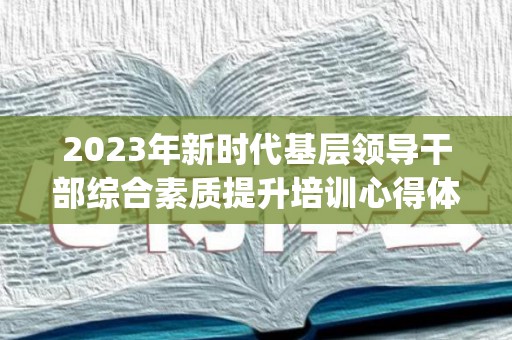 2023年新时代基层领导干部综合素质提升培训心得体会精选6篇(基层干部综合能力培训心得)