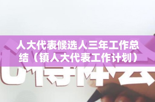 人大代表候选人三年工作总结（镇人大代表工作计划）