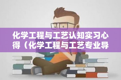 化学工程与工艺认知实习心得（化学工程与工艺专业导论心得体会3000字）