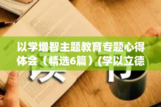 以学增智主题教育专题心得体会（精选6篇）(学以立德,学以增智,学以致用)