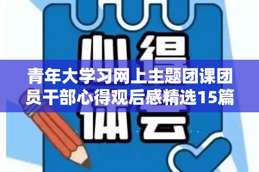 青年大学习网上主题团课团员干部心得观后感精选15篇（青年大学网上主题团课链接）