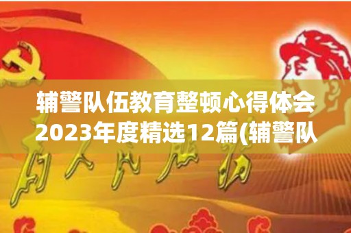 辅警队伍教育整顿心得体会2023年度精选12篇(辅警队伍教育整顿心得体会范文)
