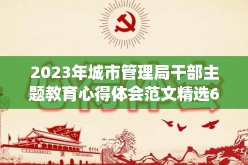 2023年城市管理局干部主题教育心得体会范文精选6篇(城管局总结报告)
