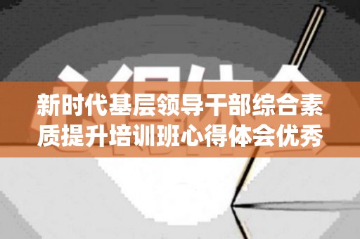 新时代基层领导干部综合素质提升培训班心得体会优秀精选4篇(新时代基层干部主题培训内容)