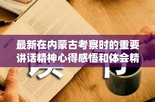 最新在内蒙古考察时的重要讲话精神心得感悟和体会精选6篇(内蒙古报考指南2020电子版)