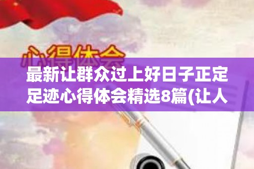 最新让群众过上好日子正定足迹心得体会精选8篇(让人民群众过上更加幸福的日子)