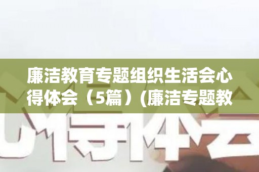 廉洁教育专题组织生活会心得体会（5篇）(廉洁专题教育活动工作总结范文)