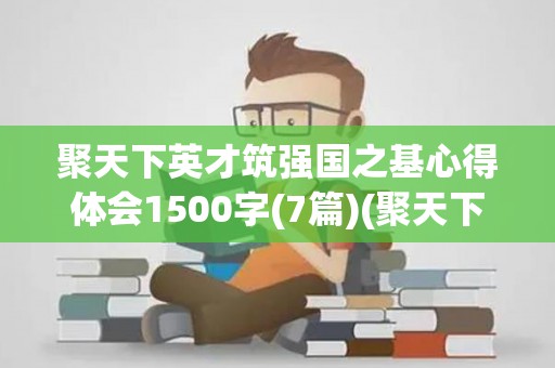 聚天下英才筑强国之基心得体会1500字(7篇)(聚天下英才而用之人民日报)