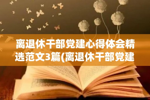 离退休干部党建心得体会精选范文3篇(离退休干部党建心得体会精选范文3篇怎么写)