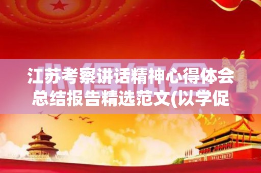 江苏考察讲话精神心得体会总结报告精选范文(以学促考强本领,以学促用求实效)