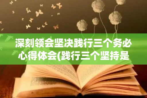 深刻领会坚决践行三个务必心得体会(践行三个坚持是什么)