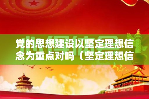 党的思想建设以坚定理想信念为重点对吗（坚定理想信念是党的思想建设的首要任务之一）