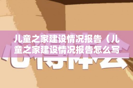 儿童之家建设情况报告（儿童之家建设情况报告怎么写）