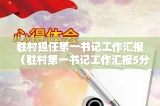 驻村担任第一书记工作汇报（驻村第一书记工作汇报5分钟内容）