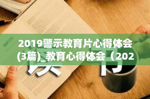 2019警示教育片心得体会(3篇)_教育心得体会（2021警示教育片心得体会五篇）