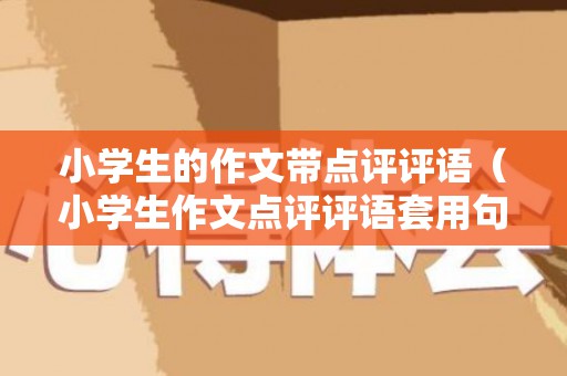 小学生的作文带点评评语（小学生作文点评评语套用句子大全）