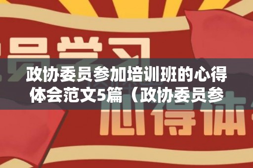 政协委员参加培训班的心得体会范文5篇（政协委员参加专题调研应注意什么）