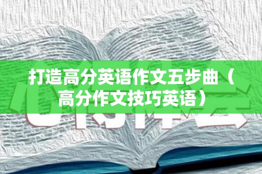 打造高分英语作文五步曲（高分作文技巧英语）