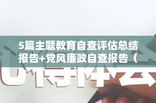 5篇主题教育自查评估总结报告+党风廉政自查报告（开展主题教育自评报告）