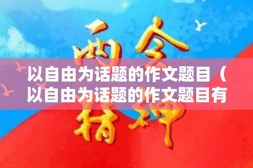 以自由为话题的作文题目（以自由为话题的作文题目有哪些）
