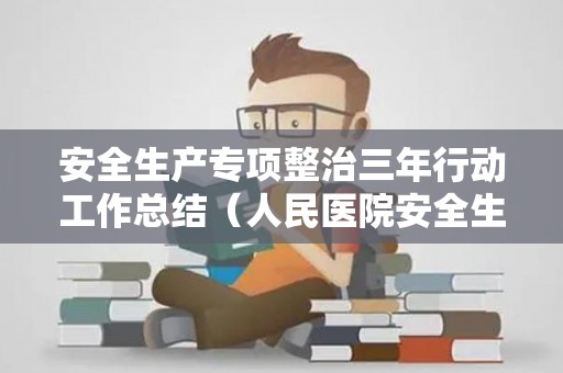 安全生产专项整治三年行动工作总结（人民医院安全生产三年专项整治实施方案）