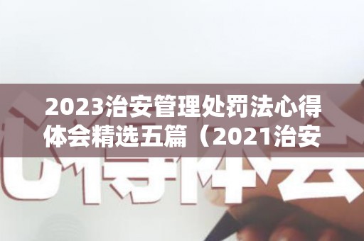2023治安管理处罚法心得体会精选五篇（2021治安管理处罚法心得体会范文大全）