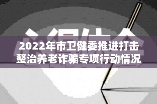 2022年市卫健委推进打击整治养老诈骗专项行动情况汇报及阶段性总结（防范养老领域非法集资风险宣传总结）