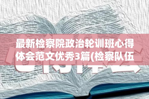 最新检察院政治轮训班心得体会范文优秀3篇(检察队伍教育整顿参加政治轮训心得体会)
