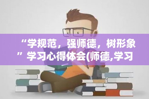 “学规范，强师德，树形象”学习心得体会(师德,学习心得体会,规范)（规范师德行为 潜心立德树人心得体会）
