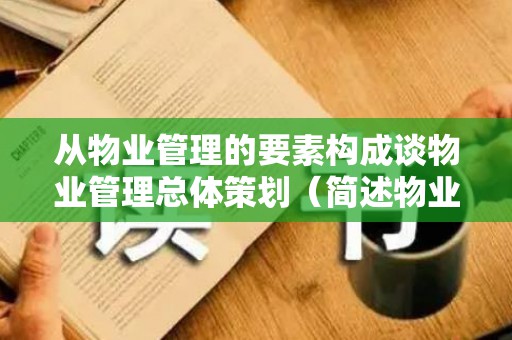 从物业管理的要素构成谈物业管理总体策划（简述物业管理的主要内容包括）