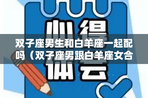 双子座男生和白羊座一起配吗（双子座男跟白羊座女合不合）