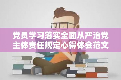 党员学习落实全面从严治党主体责任规定心得体会范文（落实全面从严治党责任,党员）