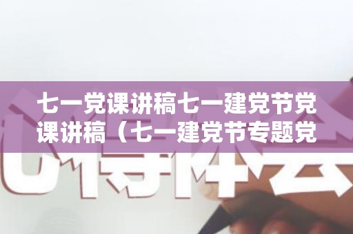 七一党课讲稿七一建党节党课讲稿（七一建党节专题党课参考范文）