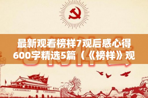 最新观看榜样7观后感心得600字精选5篇（《榜样》观后心得体会）