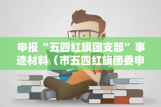 申报“五四红旗团支部”事迹材料（市五四红旗团委申报事迹材料）