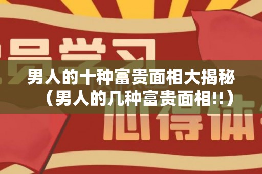 男人的十种富贵面相大揭秘（男人的几种富贵面相!!）