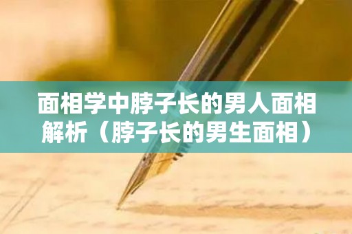 面相学中脖子长的男人面相解析（脖子长的男生面相）