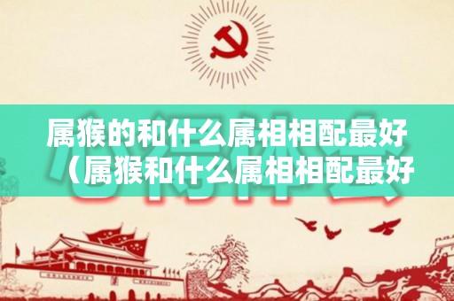 属猴的和什么属相相配最好（属猴和什么属相相配最好）