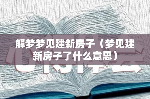 解梦梦见建新房子（梦见建新房子了什么意思）
