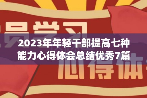 2023年年轻干部提高七种能力心得体会总结优秀7篇(年轻干部提升的7个能力心得)