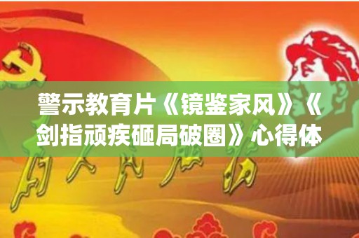 警示教育片《镜鉴家风》《剑指顽疾砸局破圈》心得体会13篇(镜鉴警示教育片心得2020)