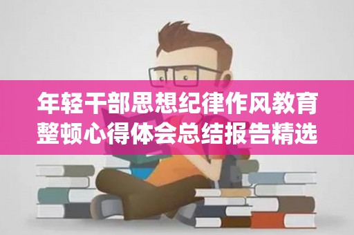 年轻干部思想纪律作风教育整顿心得体会总结报告精选4篇(2020年干部纪律作风整顿心得体会)