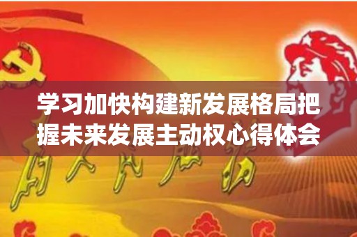 学习加快构建新发展格局把握未来发展主动权心得体会精选4篇(加快构建新发展格局的重大意义)