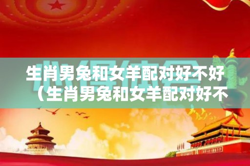 生肖男兔和女羊配对好不好（生肖男兔和女羊配对好不好婚姻）