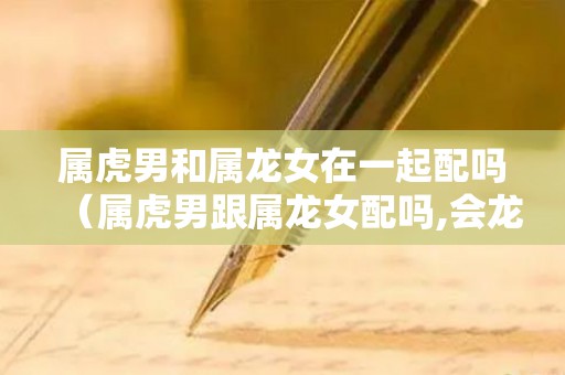 属虎男和属龙女在一起配吗（属虎男跟属龙女配吗,会龙腾虎跃吗为什么）