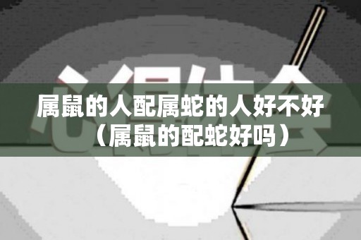 属鼠的人配属蛇的人好不好（属鼠的配蛇好吗）