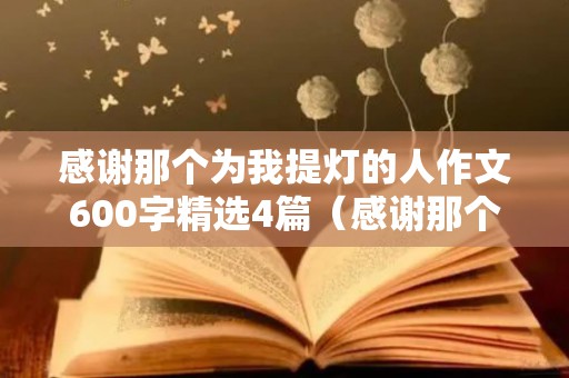 感谢那个为我提灯的人作文600字精选4篇（感谢那个为我提灯的人作文600字优秀作文）