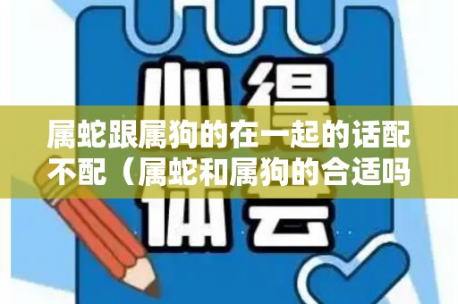 属蛇跟属狗的在一起的话配不配（属蛇和属狗的合适吗）